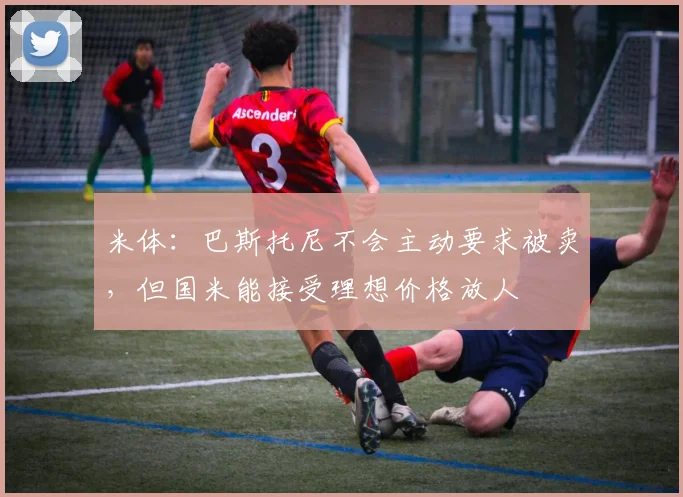 米体：巴斯托尼不会主动要求被卖，但国米能接受理想价格放人