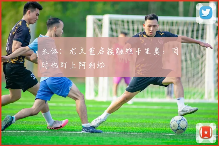 米体：尤文重启接触维卡里奥，同时也盯上阿利松